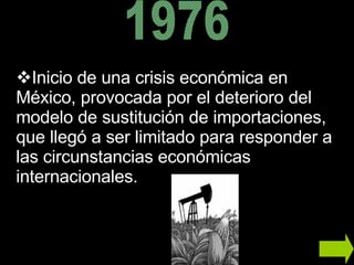 Inicio de una crisis económica en México,  provocada por el deterioro del modelo de sustitución de importaciones, que llegó a ser limitado para responder a las circunstancias económicas internacionales. 1976 
