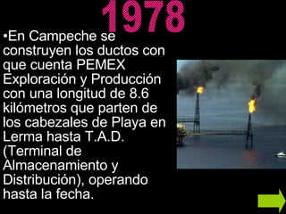 En Campeche se construyen los ductos con que cuenta PEMEX Exploración y Producción con una longitud de 8.6 kilómetros que parten de los cabezales de Playa en Lerma hasta T.A.D. (Terminal de Almacenamiento y Distribución), operando hasta la fecha.  1978 