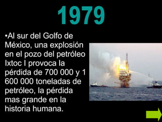 Al sur del Golfo de México, una explosión en el pozo del petróleo Ixtoc I provoca la pérdida de 700 000 y 1 600 000 toneladas de petróleo, la pérdida mas grande en la historia humana.  1979 