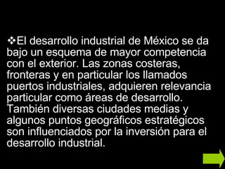 El desarrollo industrial de México se da bajo un esquema de mayor competencia con el exterior. Las zonas costeras, fronteras y en particular los llamados puertos industriales, adquieren relevancia particular como áreas de desarrollo. También diversas ciudades medias y algunos puntos geográficos estratégicos son influenciados por la inversión para el desarrollo industrial.  