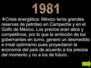 Crisis energética:  México tenía grandes reservas de petróleo en Campeche y en el Golfo de México. Los precios eran altos y competitivos, por lo que la ambición de los gobernantes en turno, generó un desmedido e irreal optimismo pues proyectaron la economía del país de acuerdo a los precios del momento y no a los de futuro. 1981 