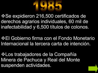 Se expidieron 216,500 certificados de derechos agrarios individuales, 60 mil de inafectabilidad y 6,500 títulos de colonos. El Gobierno firma con el Fondo Monetario Internacional la tercera carta de intención. Los trabajadores de la Compañía Minera de Pachuca y Real del Monte suspenden actividades.  1985 