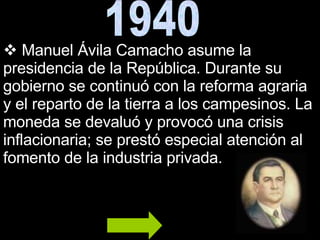 1940 Manuel Ávila Camacho asume la presidencia de la República. Durante su gobierno se continuó con la reforma agraria y el reparto de la tierra a los campesinos. La moneda se devaluó y provocó una crisis inflacionaria; se prestó especial atención al fomento de la industria privada. 
