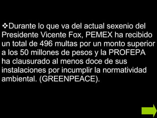 Durante lo que va del actual sexenio del Presidente Vicente Fox, PEMEX ha recibido un total de 496 multas por un monto superior a los 50 millones de pesos y la PROFEPA ha clausurado al menos doce de sus instalaciones por incumplir la normatividad ambiental. (GREENPEACE). 