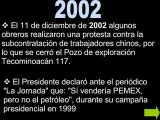 El 11 de diciembre de  2002  algunos obreros realizaron una protesta contra la subcontratación de trabajadores chinos, por lo que se cerró el Pozo de exploración Tecominoacán 117. El Presidente declaró ante el periódico "La Jornada" que: "Sí vendería PEMEX, pero no el petróleo", durante su campaña presidencial en 1999 2002 