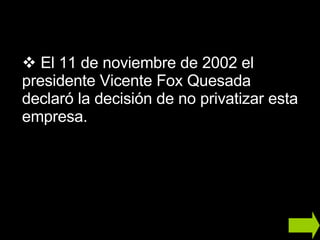 El 11 de noviembre de 2002 el presidente Vicente Fox Quesada declaró la decisión de no privatizar esta empresa. 