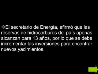 El secretario de Energía, afirmó que las reservas de hidrocarburos del país apenas alcanzan para 13 años, por lo que se debe incrementar las inversiones para encontrar nuevos yacimientos. 