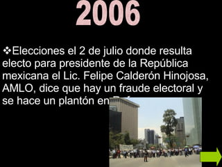 2006 Elecciones el 2 de julio donde resulta electo para presidente de la República mexicana el Lic. Felipe Calderón Hinojosa, AMLO, dice que hay un fraude electoral y se hace un plantón en Reforma. 