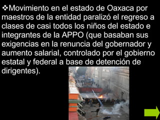 Movimiento en el estado de Oaxaca por maestros de la entidad paralizó el regreso a clases de casi todos los niños del estado e integrantes de la APPO (que basaban sus exigencias en la renuncia del gobernador y aumento salarial, controlado por el gobierno estatal y federal a base de detención de dirigentes).  