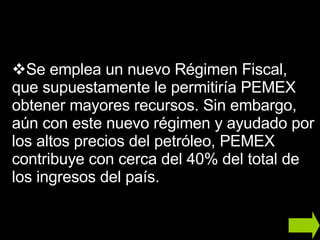 Se emplea un nuevo Régimen Fiscal, que supuestamente le permitiría PEMEX  obtener mayores recursos. Sin embargo, aún con este nuevo régimen y ayudado por los altos precios del petróleo, PEMEX contribuye con cerca del 40% del total de los ingresos del país.  