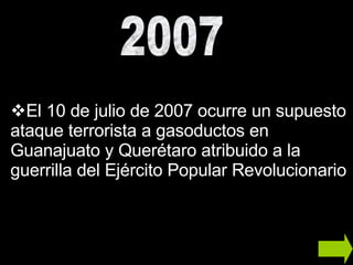 El 10 de julio de 2007 ocurre un supuesto ataque terrorista a gasoductos en Guanajuato y Querétaro atribuido a la guerrilla del Ejército Popular Revolucionario 2007 