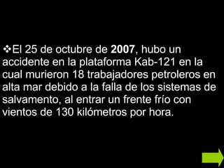 El 25 de octubre de  2007 , hubo un accidente en la plataforma Kab-121 en la cual murieron 18 trabajadores petroleros en alta mar debido a la falla de los sistemas de salvamento, al entrar un frente frío con vientos de 130 kilómetros por hora. 