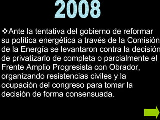 Ante la tentativa del gobierno de reformar su política energética a través de la Comisión de la Energía se levantaron contra la decisión de privatizarlo de completa o parcialmente el Frente Amplio Progresista con Obrador, organizando resistencias civiles y la ocupación del congreso para tomar la decisión de forma consensuada.  2008 