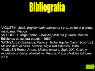 * AGUSTÍN, José,  tragicomedia mexicana I y II, , editorial planeta mexicana, México.  *ALCOCER, Jorge (comp.)  México presente y futuro.  México, Ediciones de cultura popular, 1985. *GONZÁLEZ Casanova, Pablo y Héctor Aguilar Camín (coords.)  México ante la crisis.  México, Siglo XXI Editores, 1985. *GUILLÉN Romo, Arturo.  México hacia el Siglo XXI. Crisis y modelo económico alternativo.  México, Plaza y Valdés Editores, 2000. Bibliografía 