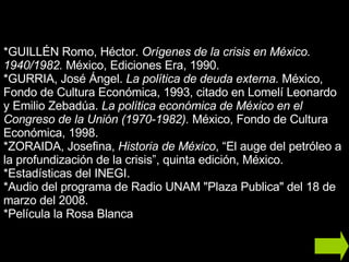 *GUILLÉN Romo, Héctor.  Orígenes de la crisis en México. 1940/1982.  México, Ediciones Era, 1990. *GURRIA, José Ángel.  La política de deuda externa.  México, Fondo de Cultura Económica, 1993, citado en Lomelí Leonardo y Emilio Zebadúa.  La política económica de México en el Congreso de la Unión (1970-1982).  México, Fondo de Cultura Económica, 1998. *ZORAIDA, Josefina,  Historia de México , “El auge del petróleo a la profundización de la crisis”, quinta edición, México. *Estadísticas del INEGI. *Audio del programa de Radio UNAM "Plaza Publica" del 18 de marzo del 2008. *Película la Rosa Blanca 