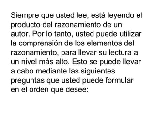Siempre que usted lee, está leyendo el producto del razonamiento de un autor. Por lo tanto, usted puede utilizar la comprensión de los elementos del razonamiento, para llevar su lectura a un nivel más alto. Esto se puede llevar a cabo mediante las siguientes preguntas que usted puede formular en el orden que desee:  
