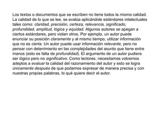 Los textos o documentos que se escriben no tiene todos la  misma  calidad. La calidad de lo que se lee, se evalúa aplicándole estándares intelectuales tales como:  claridad, precisión, certeza, relevancia, significado, profundidad, amplitud, lógica y equidad.  Algunos autores se apegan a ciertos estándares, pero violan otros. Por ejemplo, un autor puede enunciar su posición  claramente  y al mismo tiempo, utilizar información que no es  cierta . Un autor puede usar información  relevante , pero no pensar con detenimiento en las complejidades del asunto que tiene entre manos (esto es falta de  profundidad ). El argumento de un autor pudiera ser  lógico  pero no  significativo . Como lectores, necesitamos volvernos adeptos a  evaluar  la calidad del razonamiento del autor y esto se logra  únicamente después  de que podamos expresar de manera precisa y con nuestras propias palabras, lo qué quiere decir el autor.     