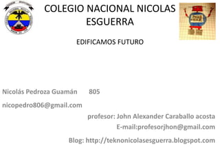 COLEGIO NACIONAL NICOLAS
ESGUERRA
EDIFICAMOS FUTURO

Nicolás Pedroza Guamán

805

nicopedro806@gmail.com
profesor: John Alexander Caraballo acosta
E-mail:profesorjhon@gmail.com

Blog: http://teknonicolasesguerra.blogspot.com

 