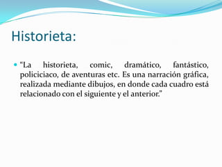 Historieta:
 “La historieta, comic, dramático, fantástico,
policiciaco, de aventuras etc. Es una narración gráfica,
realizada mediante dibujos, en donde cada cuadro está
relacionado con el siguiente y el anterior.”
 