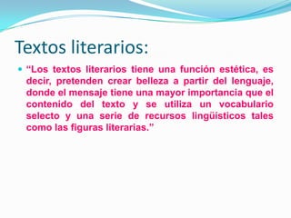 Textos literarios:
 “Los textos literarios tiene una función estética, es
decir, pretenden crear belleza a partir del lenguaje,
donde el mensaje tiene una mayor importancia que el
contenido del texto y se utiliza un vocabulario
selecto y una serie de recursos lingüísticos tales
como las figuras literarias.”
 
