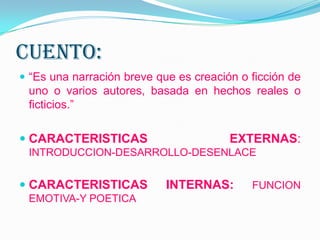Cuento:
 “Es una narración breve que es creación o ficción de
uno o varios autores, basada en hechos reales o
ficticios.”
 CARACTERISTICAS EXTERNAS:
INTRODUCCION-DESARROLLO-DESENLACE
 CARACTERISTICAS INTERNAS: FUNCION
EMOTIVA-Y POETICA
 