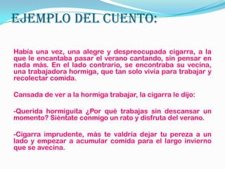 EJEMPLO DEL CUENTO:
Había una vez, una alegre y despreocupada cigarra, a la
que le encantaba pasar el verano cantando, sin pensar en
nada más. En el lado contrario, se encontraba su vecina,
una trabajadora hormiga, que tan solo vivía para trabajar y
recolectar comida.
Cansada de ver a la hormiga trabajar, la cigarra le dijo:
-Querida hormiguita ¿Por qué trabajas sin descansar un
momento? Siéntate conmigo un rato y disfruta del verano.
-Cigarra imprudente, más te valdría dejar tu pereza a un
lado y empezar a acumular comida para el largo invierno
que se avecina.
 
