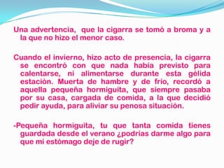 Una advertencia, que la cigarra se tomó a broma y a
la que no hizo el menor caso.
Cuando el invierno, hizo acto de presencia, la cigarra
se encontró con que nada había previsto para
calentarse, ni alimentarse durante esta gélida
estación. Muerta de hambre y de frío, recordó a
aquella pequeña hormiguita, que siempre pasaba
por su casa, cargada de comida, a la que decidió
pedir ayuda, para aliviar su penosa situación.
-Pequeña hormiguita, tu que tanta comida tienes
guardada desde el verano ¿podrías darme algo para
que mi estómago deje de rugir?
 