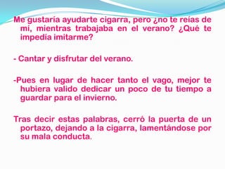 Me gustaría ayudarte cigarra, pero ¿no te reías de
mí, mientras trabajaba en el verano? ¿Qué te
impedía imitarme?
- Cantar y disfrutar del verano.
-Pues en lugar de hacer tanto el vago, mejor te
hubiera valido dedicar un poco de tu tiempo a
guardar para el invierno.
Tras decir estas palabras, cerró la puerta de un
portazo, dejando a la cigarra, lamentándose por
su mala conducta.
 