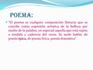 POEMA:
 “El poema es cualquier composición literaria que se
concibe como expresión artística de la belleza por
medio de la palabra, en especial aquella que está sujeta
a medida y cadencia del verso. Se suele hablar de
poesía épica, de poesía lírica, poesía dramática”
 