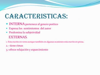 CARACTERISTICAS:
 INTERNA:pertenece al genero poético
 Expresa los sentimientos del autor
 Predomina la subjetividad
EXTERNAS:
1.-Esta escrito en verso aunque también en algunas ocasiones esta escrito en prosa.
2.- tiene rimas
3.-ofrece relajación y esparcimiento
 