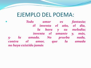 EJEMPLO DEL POEMA:
 Todo amor es fantasía;
él inventa el año, el día,
la hora y su melodía;
inventa el amante y, más,
5- la amada. No prueba nada,
contra el amor, que la amada
no haya existido jamás
 