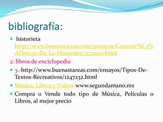 bibliografía:
 historieta
http://www.buenastareas.com/ensayos/Caracter%C3%
ADsticas-De-La-Historieta/5722101.html
2: libros de enciclopedia
 3.-http://www.buenastareas.com/ensayos/Tipos-De-
Textos-Recreativos/1247232.html
 Música, Libros y Vídeos www.segundamano.mx
 Compra o Vende todo tipo de Música, Películas o
Libros, al mejor precio
 