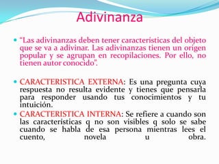 Adivinanza
 “Las adivinanzas deben tener características del objeto
que se va a adivinar. Las adivinanzas tienen un origen
popular y se agrupan en recopilaciones. Por ello, no
tienen autor conocido”.
 CARACTERISTICA EXTERNA: Es una pregunta cuya
respuesta no resulta evidente y tienes que pensarla
para responder usando tus conocimientos y tu
intuición.
 CARACTERISTICA INTERNA: Se refiere a cuando son
las características q no son visibles q solo se sabe
cuando se habla de esa persona mientras lees el
cuento, novela u obra.
 