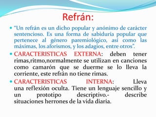 Refrán:
 “Un refrán es un dicho popular y anónimo de carácter
sentencioso. Es una forma de sabiduría popular que
pertenece al género paremiológico, así como las
máximas, los aforismos, y los adagios, entre otros”.
 CARACTERISTICAS EXTERNA: deben tener
rimas,ritmo,normalmente se utilizan en canciones
como camarón que se duerme se lo lleva la
corriente, este refrán no tiene rimas.
 CARACTERISTICAS INTERNA: Lleva
una reflexión oculta. Tiene un lenguaje sencillo y
un prototipo descriptivo.- describe
situaciones herrones de la vida diaria.
 