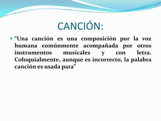 CANCIÓN:
 “Una canción es una composición por la voz
humana comúnmente acompañada por otros
instrumentos musicales y con letra.
Coloquialmente, aunque es incorrecto, la palabra
canción es usada para”
 