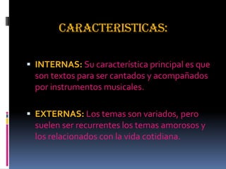 CARACTERISTICAS:
 INTERNAS: Su característica principal es que
son textos para ser cantados y acompañados
por instrumentos musicales.
 EXTERNAS: Los temas son variados, pero
suelen ser recurrentes los temas amorosos y
los relacionados con la vida cotidiana.
 