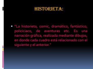 HISTORIETA:
 “La historieta, comic, dramático, fantástico,
policiciaco, de aventuras etc. Es una
narración gráfica, realizada mediante dibujos,
en donde cada cuadro está relacionado con el
siguiente y el anterior.”
 
