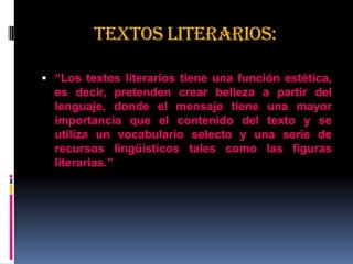 TEXTOS LITERARIOS:
 “Los textos literarios tiene una función estética,
es decir, pretenden crear belleza a partir del
lenguaje, donde el mensaje tiene una mayor
importancia que el contenido del texto y se
utiliza un vocabulario selecto y una serie de
recursos lingüísticos tales como las figuras
literarias.”
 