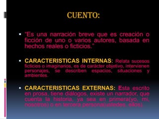 Cuento:
 “Es una narración breve que es creación o
ficción de uno o varios autores, basada en
hechos reales o ficticios.”
 CARACTERISTICAS INTERNAS: Relata sucesos
ficticios o imaginarios, es de carácter objetivo, intervienen
personajes, se describen espacios, situaciones y
ambientes.
 CARACTERISTICAS EXTERNAS: Esta escrito
en prosa, tiene diálogos, existe un narrador, que
cuenta la historia, ya sea en primera(yo, mi,
nosotros) o en tercera persona(ustedes, ellos).
 