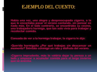 EJEMPLO DEL CUENTO:
Había una vez, una alegre y despreocupada cigarra, a la
que le encantaba pasar el verano cantando, sin pensar en
nada más. En el lado contrario, se encontraba su vecina,
una trabajadora hormiga, que tan solo vivía para trabajar y
recolectar comida.
Cansada de ver a la hormiga trabajar, la cigarra le dijo:
-Querida hormiguita ¿Por qué trabajas sin descansar un
momento? Siéntate conmigo un rato y disfruta del verano.
-Cigarra imprudente, más te valdría dejar tu pereza a un
lado y empezar a acumular comida para el largo invierno
que se avecina.
 