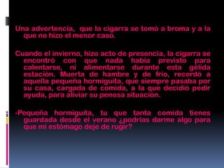 Una advertencia, que la cigarra se tomó a broma y a la
que no hizo el menor caso.
Cuando el invierno, hizo acto de presencia, la cigarra se
encontró con que nada había previsto para
calentarse, ni alimentarse durante esta gélida
estación. Muerta de hambre y de frío, recordó a
aquella pequeña hormiguita, que siempre pasaba por
su casa, cargada de comida, a la que decidió pedir
ayuda, para aliviar su penosa situación.
-Pequeña hormiguita, tu que tanta comida tienes
guardada desde el verano ¿podrías darme algo para
que mi estómago deje de rugir?
 