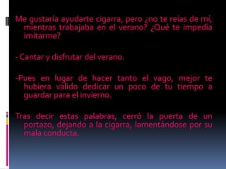 Me gustaría ayudarte cigarra, pero ¿no te reías de mí,
mientras trabajaba en el verano? ¿Qué te impedía
imitarme?
- Cantar y disfrutar del verano.
-Pues en lugar de hacer tanto el vago, mejor te
hubiera valido dedicar un poco de tu tiempo a
guardar para el invierno.
Tras decir estas palabras, cerró la puerta de un
portazo, dejando a la cigarra, lamentándose por su
mala conducta.
 