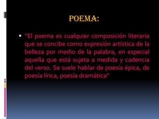 POEMA:
 “El poema es cualquier composición literaria
que se concibe como expresión artística de la
belleza por medio de la palabra, en especial
aquella que está sujeta a medida y cadencia
del verso. Se suele hablar de poesía épica, de
poesía lírica, poesía dramática”
 