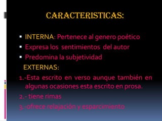 CARACTERISTICAS:
 INTERNA: Pertenece al genero poético
 Expresa los sentimientos del autor
 Predomina la subjetividad
EXTERNAS:
1.-Esta escrito en verso aunque también en
algunas ocasiones esta escrito en prosa.
2.- tiene rimas
3.-ofrece relajación y esparcimiento
 