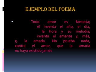 EJEMPLO DEL POEMA
 Todo amor es fantasía;
él inventa el año, el día,
la hora y su melodía;
inventa el amante y, más,
5- la amada. No prueba nada,
contra el amor, que la amada
no haya existido jamás
 