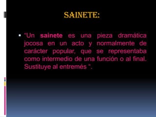 SAINETE:
 “Un sainete es una pieza dramática
jocosa en un acto y normalmente de
carácter popular, que se representaba
como intermedio de una función o al final.
Sustituye al entremés “.
 
