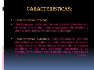 CARACTERISTICAS:
 Características internas:
 Usa lenguaje coloquial, los recursos empleados son
sencillos informales con vocabulario denotativo y
connotativo utiliza verso prosa y dialogo .
 Características externas: Está constituido por dos
elementos principales: su valor documental (como
reflejo de una determinada época de la historia
española y de una sociedad concreta) y su
españolismo (fervor patrió patriótico que emana de
lo popular).
 