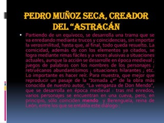 Pedro Muñoz Seca, creador
del “astracán
 Partiendo de un equívoco, se desarrolla una trama que se
va enredando mediante trucos y coincidencias, sin importar
la verosimilitud, hasta que, al final, todo queda resuelto. La
comicidad, además de con los elementos ya citados, se
logra mediante rimas fáciles y a veces alusivas a situaciones
actuales, aunque la acción se desarrolle en época medieval ;
juegos de palabras con los nombres de los personajes ;
retruécanos abundantísimos ; situaciones hilarantes ; etc.
Lo importante es hacer reír. Para muestra, que mejor que
reproducir un pasaje de la “Jornada 4ª” de la obra más
conocida de nuestro autor, “La venganza de Don Mendo”,
que se desarrolla en época medieval : tras mil enredos,
varios personajes se encuentran en una cueva, pero, en
principio, sólo coinciden mendo y Berenguela, reina de
León, entre los que se entabla este diálogo :
 