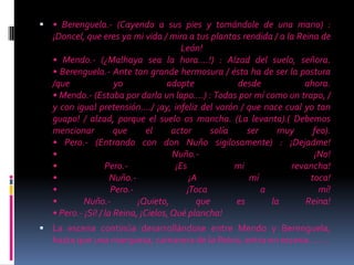  • Berenguela.- (Cayendo a sus pies y tomándole de una mano) :
¡Doncel, que eres ya mi vida / mira a tus plantas rendida / a la Reina de
León!
• Mendo.- (¿Malhaya sea la hora….!) : Alzad del suelo, señora.
• Berenguela.- Ante tan grande hermosura / ésta ha de ser la postura
/que yo adopte desde ahora.
• Mendo.- (Estaba por darla un lapo….) : Todas por mí como un trapo, /
y con igual pretensión…./ ¡ay, infeliz del varón / que nace cual yo tan
guapo! / alzad, porque el suelo os mancha. (La levanta).( Debemos
mencionar que el actor solía ser muy feo).
• Pero.- (Entrando con don Nuño sigilosamente) : ¡Dejadme!
• Nuño.- ¡No!
• Pero.- ¡Es mi revancha!
• Nuño.- ¡A mí toca!
• Pero.- ¡Toca a mí!
• Nuño.- ¡Quieto, que es la Reina!
• Pero.- ¡Sí! / la Reina, ¡Cielos,Qué plancha!
 La escena continúa desarrollándose entre Mendo y Berenguela,
hasta que una marquesa, camarera de la Reina, entra en escena……..
 