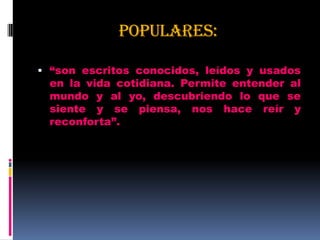 POPULARES:
 “son escritos conocidos, leídos y usados
en la vida cotidiana. Permite entender al
mundo y al yo, descubriendo lo que se
siente y se piensa, nos hace reír y
reconforta”.
 